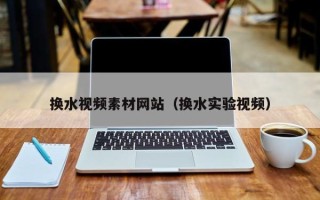 沈阳换水视频素材网站（换水实验视频）
